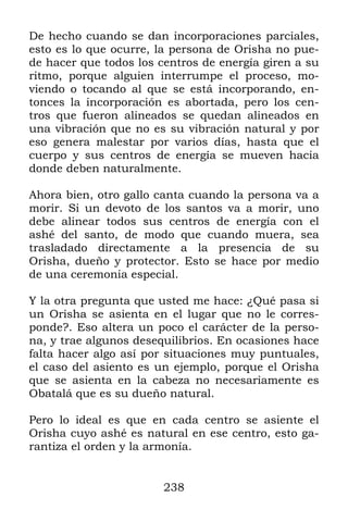 De hecho cuando se dan incorporaciones parciales,
esto es lo que ocurre, la persona de Orisha no pue-
de hacer que todos los centros de energía giren a su
ritmo, porque alguien interrumpe el proceso, mo-
viendo o tocando al que se está incorporando, en-
tonces la incorporación es abortada, pero los cen-
tros que fueron alineados se quedan alineados en
una vibración que no es su vibración natural y por
eso genera malestar por varios días, hasta que el
cuerpo y sus centros de energía se mueven hacia
donde deben naturalmente.

Ahora bien, otro gallo canta cuando la persona va a
morir. Si un devoto de los santos va a morir, uno
debe alinear todos sus centros de energía con el
ashé del santo, de modo que cuando muera, sea
trasladado directamente a la presencia de su
Orisha, dueño y protector. Esto se hace por medio
de una ceremonia especial.

Y la otra pregunta que usted me hace: ¿Qué pasa si
un Orisha se asienta en el lugar que no le corres-
ponde?. Eso altera un poco el carácter de la perso-
na, y trae algunos desequilibrios. En ocasiones hace
falta hacer algo así por situaciones muy puntuales,
el caso del asiento es un ejemplo, porque el Orisha
que se asienta en la cabeza no necesariamente es
Obatalá que es su dueño natural.

Pero lo ideal es que en cada centro se asiente el
Orisha cuyo ashé es natural en ese centro, esto ga-
rantiza el orden y la armonía.


                        238
 