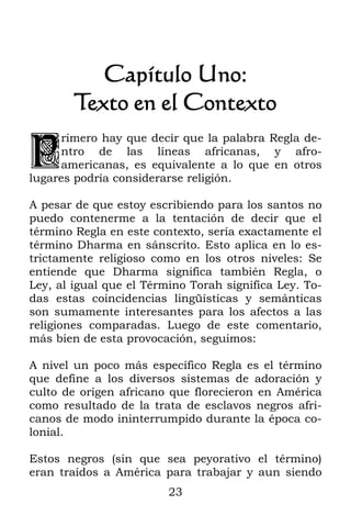 Capítulo Uno:
        Texto en el Contexto

P
     rimero hay que decir que la palabra Regla de-
     ntro de las líneas africanas, y afro-
     americanas, es equivalente a lo que en otros
lugares podría considerarse religión.

A pesar de que estoy escribiendo para los santos no
puedo contenerme a la tentación de decir que el
término Regla en este contexto, sería exactamente el
término Dharma en sánscrito. Esto aplica en lo es-
trictamente religioso como en los otros niveles: Se
entiende que Dharma significa también Regla, o
Ley, al igual que el Término Torah significa Ley. To-
das estas coincidencias lingüísticas y semánticas
son sumamente interesantes para los afectos a las
religiones comparadas. Luego de este comentario,
más bien de esta provocación, seguimos:

A nivel un poco más específico Regla es el término
que define a los diversos sistemas de adoración y
culto de origen africano que florecieron en América
como resultado de la trata de esclavos negros afri-
canos de modo ininterrumpido durante la época co-
lonial.

Estos negros (sin que sea peyorativo el término)
eran traídos a América para trabajar y aun siendo
                         23
 