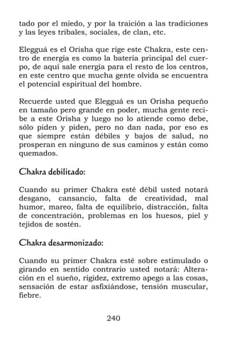 tado por el miedo, y por la traición a las tradiciones
y las leyes tribales, sociales, de clan, etc.

Elegguá es el Orisha que rige este Chakra, este cen-
tro de energía es como la batería principal del cuer-
po, de aquí sale energía para el resto de los centros,
en este centro que mucha gente olvida se encuentra
el potencial espiritual del hombre.

Recuerde usted que Elegguá es un Orisha pequeño
en tamaño pero grande en poder, mucha gente reci-
be a este Orisha y luego no lo atiende como debe,
sólo piden y piden, pero no dan nada, por eso es
que siempre están débiles y bajos de salud, no
prosperan en ninguno de sus caminos y están como
quemados.

Chakra debilitado:

Cuando su primer Chakra esté débil usted notará
desgano, cansancio, falta de creatividad, mal
humor, mareo, falta de equilibrio, distracción, falta
de concentración, problemas en los huesos, piel y
tejidos de sostén.

Chakra desarmonizado:

Cuando su primer Chakra esté sobre estimulado o
girando en sentido contrario usted notará: Altera-
ción en el sueño, rigidez, extremo apego a las cosas,
sensación de estar asfixiándose, tensión muscular,
fiebre.


                         240
 
