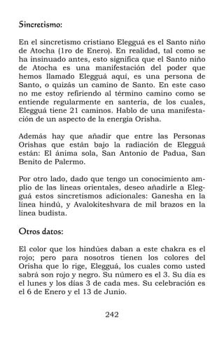 Sincretismo:

En el sincretismo cristiano Elegguá es el Santo niño
de Atocha (1ro de Enero). En realidad, tal como se
ha insinuado antes, esto significa que el Santo niño
de Atocha es una manifestación del poder que
hemos llamado Elegguá aquí, es una persona de
Santo, o quizás un camino de Santo. En este caso
no me estoy refiriendo al término camino como se
entiende regularmente en santería, de los cuales,
Elegguá tiene 21 caminos. Hablo de una manifesta-
ción de un aspecto de la energía Orisha.

Además hay que añadir que entre las Personas
Orishas que están bajo la radiación de Elegguá
están: El ánima sola, San Antonio de Padua, San
Benito de Palermo.

Por otro lado, dado que tengo un conocimiento am-
plio de las líneas orientales, deseo añadirle a Eleg-
guá estos sincretismos adicionales: Ganesha en la
línea hindú, y Avalokiteshvara de mil brazos en la
línea budista.

Otros datos:

El color que los hindúes daban a este chakra es el
rojo; pero para nosotros tienen los colores del
Orisha que lo rige, Elegguá, los cuales como usted
sabrá son rojo y negro. Su número es el 3. Su día es
el lunes y los días 3 de cada mes. Su celebración es
el 6 de Enero y el 13 de Junio.


                        242
 