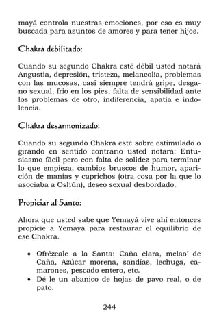 mayá controla nuestras emociones, por eso es muy
buscada para asuntos de amores y para tener hijos.

Chakra debilitado:

Cuando su segundo Chakra esté débil usted notará
Angustia, depresión, tristeza, melancolía, problemas
con las mucosas, casi siempre tendrá gripe, desga-
no sexual, frío en los pies, falta de sensibilidad ante
los problemas de otro, indiferencia, apatía e indo-
lencia.

Chakra desarmonizado:

Cuando su segundo Chakra esté sobre estimulado o
girando en sentido contrario usted notará: Entu-
siasmo fácil pero con falta de solidez para terminar
lo que empieza, cambios bruscos de humor, apari-
ción de manías y caprichos (otra cosa por la que lo
asociaba a Oshún), deseo sexual desbordado.

Propiciar al Santo:

Ahora que usted sabe que Yemayá vive ahí entonces
propicie a Yemayá para restaurar el equilibrio de
ese Chakra.

   Ofrézcale a la Santa: Caña clara, melao’ de
    Caña, Azúcar morena, sandías, lechuga, ca-
    marones, pescado entero, etc.
   Dé le un abanico de hojas de pavo real, o de
    pato.

                         244
 