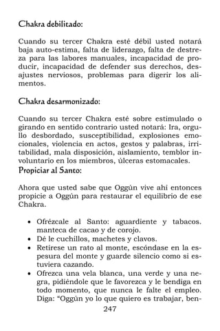 Chakra debilitado:

Cuando su tercer Chakra esté débil usted notará
baja auto-estima, falta de liderazgo, falta de destre-
za para las labores manuales, incapacidad de pro-
ducir, incapacidad de defender sus derechos, des-
ajustes nerviosos, problemas para digerir los ali-
mentos.

Chakra desarmonizado:

Cuando su tercer Chakra esté sobre estimulado o
girando en sentido contrario usted notará: Ira, orgu-
llo desbordado, susceptibilidad, explosiones emo-
cionales, violencia en actos, gestos y palabras, irri-
tabilidad, mala disposición, aislamiento, temblor in-
voluntario en los miembros, úlceras estomacales.
Propiciar al Santo:

Ahora que usted sabe que Oggún vive ahí entonces
propicie a Oggún para restaurar el equilibrio de ese
Chakra.

   Ofrézcale al Santo: aguardiente y tabacos.
    manteca de cacao y de corojo.
   Dé le cuchillos, machetes y clavos.
   Retírese un rato al monte, escóndase en la es-
    pesura del monte y guarde silencio como si es-
    tuviera cazando.
   Ofrezca una vela blanca, una verde y una ne-
    gra, pidiéndole que le favorezca y le bendiga en
    todo momento, que nunca le falte el empleo.
    Diga: “Oggún yo lo que quiero es trabajar, ben-
                       247
 