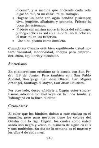 díceme”, y a medida que enciende cada vela
    diga: “A mí”, “a mi casa”, “a mi trabajo”.
   Hágase un baño con agua bendita y siempre
    viva, jengibre, albahaca y granada. Frótese la
    boca del estómago.
   Frótese sal marina sobre la boca del estómago,
    y luego eche esa sal en el monte, no la eche en
    el mar, ni en las tuberías.
   Use una peonía como amuleto.

Cuando su Chakra esté bien equilibrado usted no-
tará: voluntad, laboriosidad, energía para empren-
der, éxito, equilibrio y bienestar.

Sincretismo:

En el sincretismo cristiano se le asocia con San Pe-
dro (29 de Junio). Pero también con San Pablo
Apostol, San jorge, San José Obrero, San Miguel
Arcángel, Santiago el Mayor, San Juan Bautista.

Por otro lado, deseo añadirle a Oggún estos sincre-
tismos adicionales: Kartikeya en la línea hindú, y
Tshangspa en la línea budista.

Otros datos:

El color que los hindúes daban a este chakra es el
amarillo; pero para nosotros tiene los colores del
Orisha que lo rige, Oggún, los cuales como usted
sabrá son negro y verde. El número de Ogún es el 3
y sus múltiplos. Su día de la semana es el martes y
los días 4 de cada mes.
                        248
 