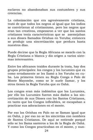 esclavos no abandonaban sus costumbres y sus
creencias.

La colonización que era agresivamente cristiana,
trató de que todos los negros al igual que los indios
se convirtieran al cristianismo, pero los negros que
eran tan creativos, empezaron a ver que los santos
cristianos tenía características que se asemejaban
a sus dioses llamados Orishas en Yoruba; entonces
se produjo una sincretización que perdura hasta
nuestros días.

Puede decirse que la Regla Africana se mezclo con la
Regla Cristiana o blanca y dio origen a varios siste-
mas interesantes.

Entre los africanos traídos durante la trata, hay dos
grupos principales: los congos y los lucumíes que es
como erradamente se les llamó a los Yoruba en cu-
ba. Los primeros tienen su Regla Conga o Palo de
Monte Mayombe, como se le suele llamar, y los
otros tienen la Regla Yoruba que es Oshá.

Los congos eran más indómitos que los Lucumíes,
por ello los Lucumíes fueron más dados a las sin-
cretización de sus Dioses con los Santos Cristianos,
en tanto que los Congos inflexibles, se escapaban a
practicar sus adoraciones en el monte.

Por eso los Orishas en Palo no se llaman igual que
en Oshá, y por eso no se les sincretiza con nombres
de Santos Cristianos. De aquí se entiende porqué
sólo se les llama santeros a los de la Regla de Oshá.
Y como los Congos practicaban en el monte, y nun-
                         24
 