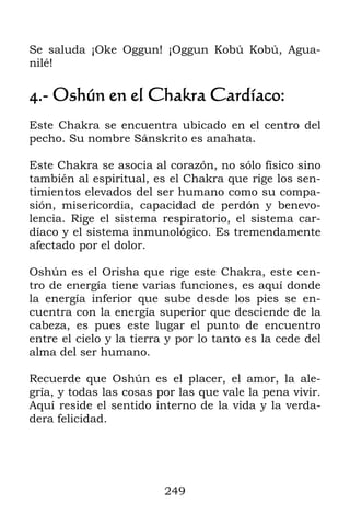 Se saluda ¡Oke Oggun! ¡Oggun Kobú Kobú, Agua-
nilé!

4.- Oshún en el Chakra Cardíaco:
Este Chakra se encuentra ubicado en el centro del
pecho. Su nombre Sánskrito es anahata.

Este Chakra se asocia al corazón, no sólo físico sino
también al espiritual, es el Chakra que rige los sen-
timientos elevados del ser humano como su compa-
sión, misericordia, capacidad de perdón y benevo-
lencia. Rige el sistema respiratorio, el sistema car-
díaco y el sistema inmunológico. Es tremendamente
afectado por el dolor.

Oshún es el Orisha que rige este Chakra, este cen-
tro de energía tiene varias funciones, es aquí donde
la energía inferior que sube desde los pies se en-
cuentra con la energía superior que desciende de la
cabeza, es pues este lugar el punto de encuentro
entre el cielo y la tierra y por lo tanto es la cede del
alma del ser humano.

Recuerde que Oshún es el placer, el amor, la ale-
gría, y todas las cosas por las que vale la pena vivir.
Aquí reside el sentido interno de la vida y la verda-
dera felicidad.




                         249
 