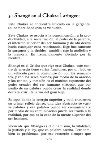 5.- Shangó en el Chakra Laríngeo:
Este Chakra se encuentra ubicado en la garganta.
Su nombre Sánskrito es vishudda.

Este Chakra se asocia a la comunicación, a la pro-
ductividad, a la socialización, al poder de la palabra,
el intelecto superior del ser humano y de ahí deriva
hacia cualquier cosa relacionada. Rige básicamente
la garganta y la tiroides, también rige la audición y
la memoria. Es tremendamente afectado por la
mentira.

Shangó es el Orisha que rige este Chakra, este cen-
tro de energía tiene varias funciones, por un lado es
un vehículo para la comunicación con los semejan-
tes, y con los seres divinos, por medio de la oración
y los cantos, y también es el máximo exponente del
poder creador del ser humano virtuoso, que por
medio de su palabra puede crear la realidad donde
decreta vivir. Es la voz del gran Rey.

Es aquí donde la energía superior y sutil encuentra
su primer reflejo denso, una idea abstracta se vuel-
ve palabra y esa palabra puede ser comunicada y
por medio de su comunicación puede ser traída a la
realidad, por eso es la cede de la mente superior del
ser humano.

Recuerde que Shangó es el dinamismo, la vitalidad,
la justicia y la ley, que es palabra escrita. Pero tam-
bién es problemas, por eso recuerde siempre que
                         252
 