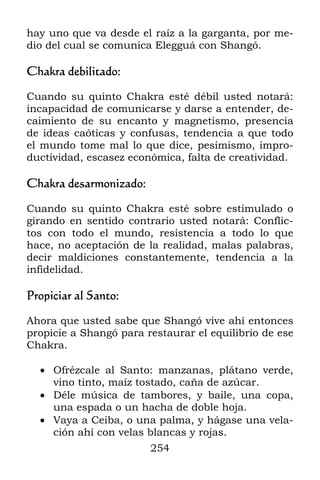 hay uno que va desde el raíz a la garganta, por me-
dio del cual se comunica Elegguá con Shangó.

Chakra debilitado:

Cuando su quinto Chakra esté débil usted notará:
incapacidad de comunicarse y darse a entender, de-
caimiento de su encanto y magnetismo, presencia
de ideas caóticas y confusas, tendencia a que todo
el mundo tome mal lo que dice, pesimismo, impro-
ductividad, escasez económica, falta de creatividad.

Chakra desarmonizado:

Cuando su quinto Chakra esté sobre estimulado o
girando en sentido contrario usted notará: Conflic-
tos con todo el mundo, resistencia a todo lo que
hace, no aceptación de la realidad, malas palabras,
decir maldiciones constantemente, tendencia a la
infidelidad.

Propiciar al Santo:

Ahora que usted sabe que Shangó vive ahí entonces
propicie a Shangó para restaurar el equilibrio de ese
Chakra.

   Ofrézcale al Santo: manzanas, plátano verde,
    vino tinto, maíz tostado, caña de azúcar.
   Déle música de tambores, y baile, una copa,
    una espada o un hacha de doble hoja.
   Vaya a Ceiba, o una palma, y hágase una vela-
    ción ahí con velas blancas y rojas.
                        254
 