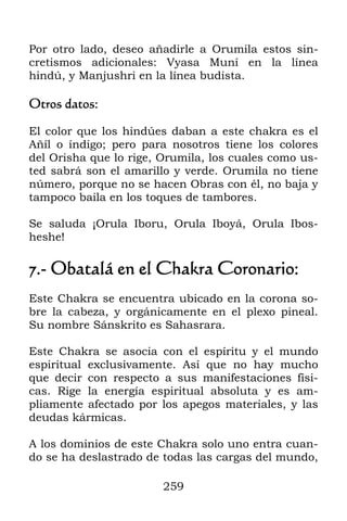 Por otro lado, deseo añadirle a Orumila estos sin-
cretismos adicionales: Vyasa Muní en la línea
hindú, y Manjushri en la línea budista.

Otros datos:

El color que los hindúes daban a este chakra es el
Añíl o índigo; pero para nosotros tiene los colores
del Orisha que lo rige, Orumila, los cuales como us-
ted sabrá son el amarillo y verde. Orumila no tiene
número, porque no se hacen Obras con él, no baja y
tampoco baila en los toques de tambores.

Se saluda ¡Orula Iboru, Orula Iboyá, Orula Ibos-
heshe!

7.- Obatalá en el Chakra Coronario:
Este Chakra se encuentra ubicado en la corona so-
bre la cabeza, y orgánicamente en el plexo pineal.
Su nombre Sánskrito es Sahasrara.

Este Chakra se asocia con el espíritu y el mundo
espiritual exclusivamente. Así que no hay mucho
que decir con respecto a sus manifestaciones físi-
cas. Rige la energía espiritual absoluta y es am-
pliamente afectado por los apegos materiales, y las
deudas kármicas.

A los dominios de este Chakra solo uno entra cuan-
do se ha deslastrado de todas las cargas del mundo,

                        259
 