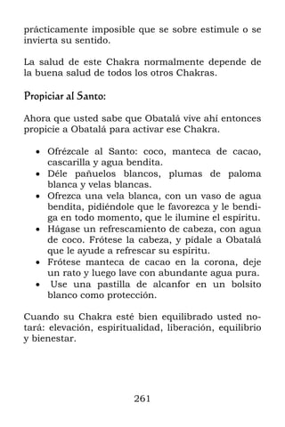 prácticamente imposible que se sobre estimule o se
invierta su sentido.

La salud de este Chakra normalmente depende de
la buena salud de todos los otros Chakras.

Propiciar al Santo:

Ahora que usted sabe que Obatalá vive ahí entonces
propicie a Obatalá para activar ese Chakra.

   Ofrézcale al Santo: coco, manteca de cacao,
    cascarilla y agua bendita.
   Déle pañuelos blancos, plumas de paloma
    blanca y velas blancas.
   Ofrezca una vela blanca, con un vaso de agua
    bendita, pidiéndole que le favorezca y le bendi-
    ga en todo momento, que le ilumine el espíritu.
   Hágase un refrescamiento de cabeza, con agua
    de coco. Frótese la cabeza, y pídale a Obatalá
    que le ayude a refrescar su espíritu.
   Frótese manteca de cacao en la corona, deje
    un rato y luego lave con abundante agua pura.
   Use una pastilla de alcanfor en un bolsito
    blanco como protección.

Cuando su Chakra esté bien equilibrado usted no-
tará: elevación, espiritualidad, liberación, equilibrio
y bienestar.




                         261
 