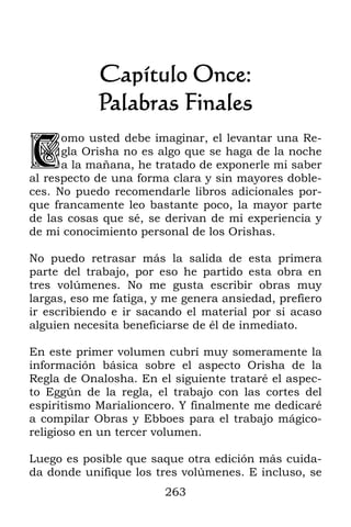 Capítulo Once:
            Palabras Finales

C
      omo usted debe imaginar, el levantar una Re-
      gla Orisha no es algo que se haga de la noche
      a la mañana, he tratado de exponerle mi saber
al respecto de una forma clara y sin mayores doble-
ces. No puedo recomendarle libros adicionales por-
que francamente leo bastante poco, la mayor parte
de las cosas que sé, se derivan de mi experiencia y
de mi conocimiento personal de los Orishas.

No puedo retrasar más la salida de esta primera
parte del trabajo, por eso he partido esta obra en
tres volúmenes. No me gusta escribir obras muy
largas, eso me fatiga, y me genera ansiedad, prefiero
ir escribiendo e ir sacando el material por si acaso
alguien necesita beneficiarse de él de inmediato.

En este primer volumen cubrí muy someramente la
información básica sobre el aspecto Orisha de la
Regla de Onalosha. En el siguiente trataré el aspec-
to Eggún de la regla, el trabajo con las cortes del
espiritismo Marialioncero. Y finalmente me dedicaré
a compilar Obras y Ebboes para el trabajo mágico-
religioso en un tercer volumen.

Luego es posible que saque otra edición más cuida-
da donde unifique los tres volúmenes. E incluso, se
                        263
 