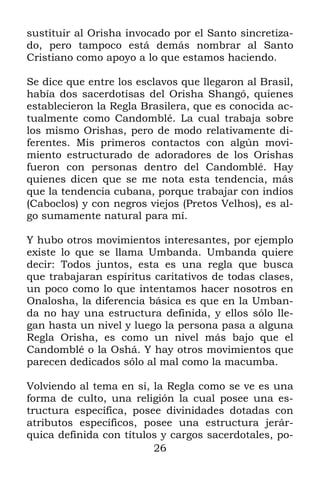 sustituir al Orisha invocado por el Santo sincretiza-
do, pero tampoco está demás nombrar al Santo
Cristiano como apoyo a lo que estamos haciendo.

Se dice que entre los esclavos que llegaron al Brasil,
había dos sacerdotisas del Orisha Shangó, quienes
establecieron la Regla Brasilera, que es conocida ac-
tualmente como Candomblé. La cual trabaja sobre
los mismo Orishas, pero de modo relativamente di-
ferentes. Mis primeros contactos con algún movi-
miento estructurado de adoradores de los Orishas
fueron con personas dentro del Candomblé. Hay
quienes dicen que se me nota esta tendencia, más
que la tendencia cubana, porque trabajar con indios
(Caboclos) y con negros viejos (Pretos Velhos), es al-
go sumamente natural para mí.

Y hubo otros movimientos interesantes, por ejemplo
existe lo que se llama Umbanda. Umbanda quiere
decir: Todos juntos, esta es una regla que busca
que trabajaran espíritus caritativos de todas clases,
un poco como lo que intentamos hacer nosotros en
Onalosha, la diferencia básica es que en la Umban-
da no hay una estructura definida, y ellos sólo lle-
gan hasta un nivel y luego la persona pasa a alguna
Regla Orisha, es como un nivel más bajo que el
Candomblé o la Oshá. Y hay otros movimientos que
parecen dedicados sólo al mal como la macumba.

Volviendo al tema en sí, la Regla como se ve es una
forma de culto, una religión la cual posee una es-
tructura específica, posee divinidades dotadas con
atributos específicos, posee una estructura jerár-
quica definida con títulos y cargos sacerdotales, po-
                         26
 