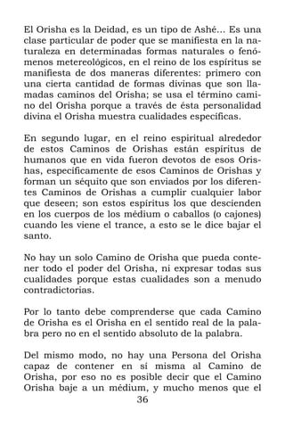 El Orisha es la Deidad, es un tipo de Ashé… Es una
clase particular de poder que se manifiesta en la na-
turaleza en determinadas formas naturales o fenó-
menos metereológicos, en el reino de los espíritus se
manifiesta de dos maneras diferentes: primero con
una cierta cantidad de formas divinas que son lla-
madas caminos del Orisha; se usa el término cami-
no del Orisha porque a través de ésta personalidad
divina el Orisha muestra cualidades específicas.

En segundo lugar, en el reino espiritual alrededor
de estos Caminos de Orishas están espíritus de
humanos que en vida fueron devotos de esos Oris-
has, específicamente de esos Caminos de Orishas y
forman un séquito que son enviados por los diferen-
tes Caminos de Orishas a cumplir cualquier labor
que deseen; son estos espíritus los que descienden
en los cuerpos de los médium o caballos (o cajones)
cuando les viene el trance, a esto se le dice bajar el
santo.

No hay un solo Camino de Orisha que pueda conte-
ner todo el poder del Orisha, ni expresar todas sus
cualidades porque estas cualidades son a menudo
contradictorias.

Por lo tanto debe comprenderse que cada Camino
de Orisha es el Orisha en el sentido real de la pala-
bra pero no en el sentido absoluto de la palabra.

Del mismo modo, no hay una Persona del Orisha
capaz de contener en sí misma al Camino de
Orisha, por eso no es posible decir que el Camino
Orisha baje a un médium, y mucho menos que el
                       36
 
