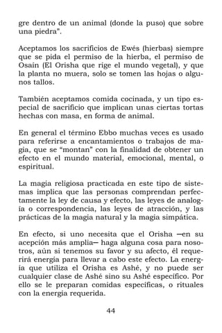 gre dentro de un animal (donde la puso) que sobre
una piedra”.

Aceptamos los sacrificios de Ewés (hierbas) siempre
que se pida el permiso de la hierba, el permiso de
Osaín (El Orisha que rige el mundo vegetal), y que
la planta no muera, solo se tomen las hojas o algu-
nos tallos.

También aceptamos comida cocinada, y un tipo es-
pecial de sacrificio que implican unas ciertas tortas
hechas con masa, en forma de animal.

En general el término Ebbo muchas veces es usado
para referirse a encantamientos o trabajos de ma-
gia, que se “montan” con la finalidad de obtener un
efecto en el mundo material, emocional, mental, o
espiritual.

La magia religiosa practicada en este tipo de siste-
mas implica que las personas comprendan perfec-
tamente la ley de causa y efecto, las leyes de analog-
ía o correspondencia, las leyes de atracción, y las
prácticas de la magia natural y la magia simpática.

En efecto, si uno necesita que el Orisha ─en su
acepción más amplia─ haga alguna cosa para noso-
tros, aún si tenemos su favor y su afecto, él reque-
rirá energía para llevar a cabo este efecto. La energ-
ía que utiliza el Orisha es Ashé, y no puede ser
cualquier clase de Ashé sino su Ashé específico. Por
ello se le preparan comidas específicas, o rituales
con la energía requerida.

                         44
 