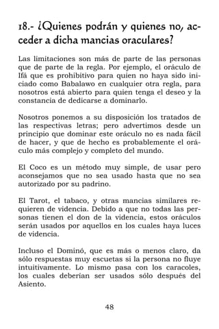 18.- ¿Quienes podrán y quienes no, ac-
ceder a dicha mancias oraculares?
Las limitaciones son más de parte de las personas
que de parte de la regla. Por ejemplo, el oráculo de
Ifá que es prohibitivo para quien no haya sido ini-
ciado como Babalawo en cualquier otra regla, para
nosotros está abierto para quien tenga el deseo y la
constancia de dedicarse a dominarlo.

Nosotros ponemos a su disposición los tratados de
las respectivas letras; pero advertimos desde un
principio que dominar este oráculo no es nada fácil
de hacer, y que de hecho es probablemente el orá-
culo más complejo y completo del mundo.

El Coco es un método muy simple, de usar pero
aconsejamos que no sea usado hasta que no sea
autorizado por su padrino.

El Tarot, el tabaco, y otras mancias similares re-
quieren de videncia. Debido a que no todas las per-
sonas tienen el don de la videncia, estos oráculos
serán usados por aquellos en los cuales haya luces
de videncia.

Incluso el Dominó, que es más o menos claro, da
sólo respuestas muy escuetas si la persona no fluye
intuitivamente. Lo mismo pasa con los caracoles,
los cuales deberían ser usados sólo después del
Asiento.


                        48
 