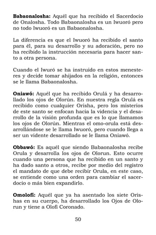 Babaonalosha: Aquél que ha recibido el Sacerdocio
de Onalosha. Todo Babaonalosha es un Iwuoró pero
no todo Iwuoró es un Babaonalosha.

La diferencia es que el Iwuoró ha recibido el santo
para él, para su desarrollo y su adoración, pero no
ha recibido la instrucción necesaria para hacer san-
to a otra persona.

Cuando el Iwuró se ha instruido en estos meneste-
res y decide tomar ahijados en la religión, entonces
se le llama Babaonalosha.

Oniawó: Aquél que ha recibido Orulá y ha desarro-
llado los ojos de Olorún. En nuestra regla Orulá es
recibido como cualquier Orisha, pero los misterios
de este santo se enfocan hacia la videncia y el desa-
rrollo de la visión profunda que es lo que llamamos
los ojos de Olorún. Mientras el omo-orula está des-
arrollándose se le llama Iwuoró, pero cuando llega a
ser un vidente desarrollado se le llama Oniawó.

Obbawó: Es aquél que siendo Babaonalosha recibe
Orula y desarrolla los ojos de Olorun. Esto ocurre
cuando una persona que ha recibido en un santo y
ha dado santo a otros, recibe por medio del registro
el mandato de que debe recibir Orula, en este caso,
se entiende como una orden para cambiar el sacer-
docio o más bien expandirlo.

Omolofí: Aquél que ya ha asentado los siete Oris-
has en su cuerpo, ha desarrollado los Ojos de Olo-
run y tiene a Olofí Coronado.

                         50
 