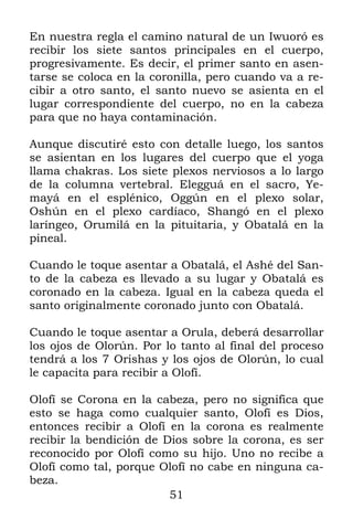 En nuestra regla el camino natural de un Iwuoró es
recibir los siete santos principales en el cuerpo,
progresivamente. Es decir, el primer santo en asen-
tarse se coloca en la coronilla, pero cuando va a re-
cibir a otro santo, el santo nuevo se asienta en el
lugar correspondiente del cuerpo, no en la cabeza
para que no haya contaminación.

Aunque discutiré esto con detalle luego, los santos
se asientan en los lugares del cuerpo que el yoga
llama chakras. Los siete plexos nerviosos a lo largo
de la columna vertebral. Elegguá en el sacro, Ye-
mayá en el esplénico, Oggún en el plexo solar,
Oshún en el plexo cardíaco, Shangó en el plexo
laríngeo, Orumilá en la pituitaria, y Obatalá en la
pineal.

Cuando le toque asentar a Obatalá, el Ashé del San-
to de la cabeza es llevado a su lugar y Obatalá es
coronado en la cabeza. Igual en la cabeza queda el
santo originalmente coronado junto con Obatalá.

Cuando le toque asentar a Orula, deberá desarrollar
los ojos de Olorún. Por lo tanto al final del proceso
tendrá a los 7 Orishas y los ojos de Olorún, lo cual
le capacita para recibir a Olofí.

Olofí se Corona en la cabeza, pero no significa que
esto se haga como cualquier santo, Olofí es Dios,
entonces recibir a Olofí en la corona es realmente
recibir la bendición de Dios sobre la corona, es ser
reconocido por Olofí como su hijo. Uno no recibe a
Olofí como tal, porque Olofí no cabe en ninguna ca-
beza.
                         51
 