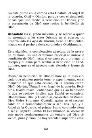 En este punto en la corona está Obatalá, el Ángel de
la guarda, Olofí y Olorún, porque con el desarrollo
de los ojos uno recibe la bendición de Olorún, y en
la coronación de Olofí uno recibe la bendición de
Olofí.

Babaolofí: Es el grado máximo, y se refiere a quien
ha asentado a los siete Orishas en el cuerpo, ha
desarrollado los ojos de Olorun, tiene a Olofí entro-
nizado en el pecho y tiene coronado a Oloddumare.

Esto significa la completación absoluta de la perso-
na humana. En una ceremonia especial se mueve la
bendición de Olofí hasta el corazón para proteger al
cuerpo y al alma para recibir la bendición de Olod-
dumare, que es el aspecto más elevado y lejano de
Dios.

Recibir la bendición de Oloddumare es lo más ele-
vado que alguien pueda tener o experimentar, en el
momento en que esto ocurre, en la corona están:
Olofí, Olorún, Obatalá y el ángel de la guarda. Reci-
bir a Oloddumare ─entiéndase que es su bendición
la que se recibe─ implica que Zambi se completa.
Oloddumare, Olofí y Olorún se convierten en Zambi,
Dios Padre Supremo. Obatalá, quien es el respon-
sable de la humanidad viene a ser Dios Hijo, y el
Ángel de la Guarda, el primer Santo coronado viene
a ser el Espíritu Santo. El Ser humano se vuelve de
este modo verdaderamente un templo del Dios vi-
viente, puro y trino, no hay felicidad superior a esta.


                          52
 