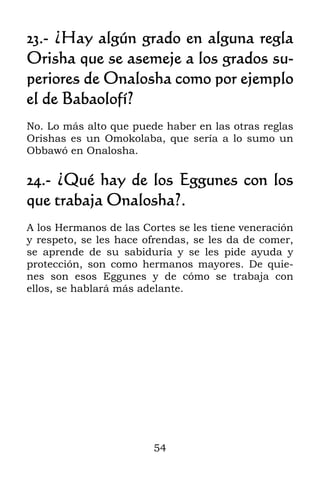 23.- ¿Hay algún grado en alguna regla
Orisha que se asemeje a los grados su-
periores de Onalosha como por ejemplo
el de Babaolofí?
No. Lo más alto que puede haber en las otras reglas
Orishas es un Omokolaba, que sería a lo sumo un
Obbawó en Onalosha.

24.- ¿Qué hay de los Eggunes con los
que trabaja Onalosha?.
A los Hermanos de las Cortes se les tiene veneración
y respeto, se les hace ofrendas, se les da de comer,
se aprende de su sabiduría y se les pide ayuda y
protección, son como hermanos mayores. De quie-
nes son esos Eggunes y de cómo se trabaja con
ellos, se hablará más adelante.




                        54
 