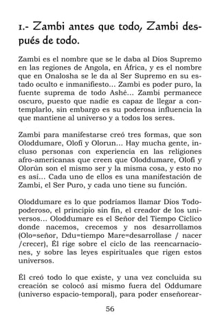 1.- Zambi antes que todo, Zambi des-
pués de todo.
Zambi es el nombre que se le daba al Dios Supremo
en las regiones de Angola, en África, y es el nombre
que en Onalosha se le da al Ser Supremo en su es-
tado oculto e inmanifiesto… Zambi es poder puro, la
fuente suprema de todo Ashé… Zambi permanece
oscuro, puesto que nadie es capaz de llegar a con-
templarlo, sin embargo es su poderosa influencia la
que mantiene al universo y a todos los seres.

Zambi para manifestarse creó tres formas, que son
Oloddumare, Olofí y Olorun… Hay mucha gente, in-
cluso personas con experiencia en las religiones
afro-americanas que creen que Oloddumare, Olofí y
Olorún son el mismo ser y la misma cosa, y esto no
es así… Cada uno de ellos es una manifestación de
Zambi, el Ser Puro, y cada uno tiene su función.

Oloddumare es lo que podríamos llamar Dios Todo-
poderoso, el principio sin fin, el creador de los uni-
versos… Oloddumare es el Señor del Tiempo Cíclico
donde nacemos, crecemos y nos desarrollamos
(Olo=señor, Ddu=tiempo Mare=desarrollase / nacer
/crecer), Él rige sobre el ciclo de las reencarnacio-
nes, y sobre las leyes espirituales que rigen estos
universos.

Él creó todo lo que existe, y una vez concluida su
creación se colocó así mismo fuera del Oddumare
(universo espacio-temporal), para poder enseñorear-

                         56
 