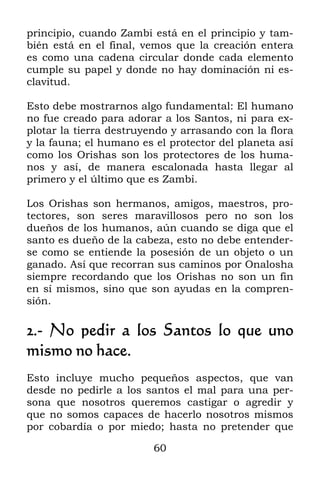 principio, cuando Zambi está en el principio y tam-
bién está en el final, vemos que la creación entera
es como una cadena circular donde cada elemento
cumple su papel y donde no hay dominación ni es-
clavitud.

Esto debe mostrarnos algo fundamental: El humano
no fue creado para adorar a los Santos, ni para ex-
plotar la tierra destruyendo y arrasando con la flora
y la fauna; el humano es el protector del planeta así
como los Orishas son los protectores de los huma-
nos y así, de manera escalonada hasta llegar al
primero y el último que es Zambi.

Los Orishas son hermanos, amigos, maestros, pro-
tectores, son seres maravillosos pero no son los
dueños de los humanos, aún cuando se diga que el
santo es dueño de la cabeza, esto no debe entender-
se como se entiende la posesión de un objeto o un
ganado. Así que recorran sus caminos por Onalosha
siempre recordando que los Orishas no son un fin
en sí mismos, sino que son ayudas en la compren-
sión.

2.- No pedir a los Santos lo que uno
mismo no hace.
Esto incluye mucho pequeños aspectos, que van
desde no pedirle a los santos el mal para una per-
sona que nosotros queremos castigar o agredir y
que no somos capaces de hacerlo nosotros mismos
por cobardía o por miedo; hasta no pretender que

                         60
 