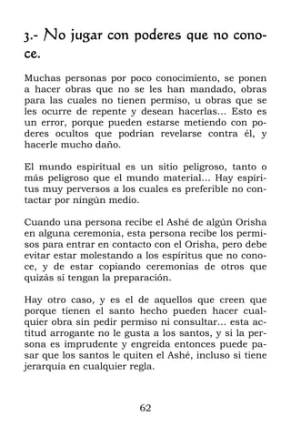 3.- No jugar con poderes que no cono-
ce.
Muchas personas por poco conocimiento, se ponen
a hacer obras que no se les han mandado, obras
para las cuales no tienen permiso, u obras que se
les ocurre de repente y desean hacerlas… Esto es
un error, porque pueden estarse metiendo con po-
deres ocultos que podrían revelarse contra él, y
hacerle mucho daño.

El mundo espiritual es un sitio peligroso, tanto o
más peligroso que el mundo material… Hay espíri-
tus muy perversos a los cuales es preferible no con-
tactar por ningún medio.

Cuando una persona recibe el Ashé de algún Orisha
en alguna ceremonia, esta persona recibe los permi-
sos para entrar en contacto con el Orisha, pero debe
evitar estar molestando a los espíritus que no cono-
ce, y de estar copiando ceremonias de otros que
quizás sí tengan la preparación.

Hay otro caso, y es el de aquellos que creen que
porque tienen el santo hecho pueden hacer cual-
quier obra sin pedir permiso ni consultar… esta ac-
titud arrogante no le gusta a los santos, y si la per-
sona es imprudente y engreída entonces puede pa-
sar que los santos le quiten el Ashé, incluso si tiene
jerarquía en cualquier regla.



                         62
 