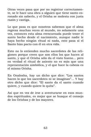 Otras veces pasa que por no registrar correctamen-
te, se le hace una obra a alguien que tiene santo co-
ronado sin saberlo, y el Orisha se molesta con justa
razón y castiga.

Lo que pasa es que nosotros sabemos que el alma
regresa muchas veces al mundo, no solamente una
vez, entonces esta alma reencarnada puede tener el
santo hecho desde el nacimiento, aunque nadie le
haya hecho ningún ritual ni nada, esto pasa si el
Santo hizo pacto con él en otra vida.

Esto no lo entienden mucho sacerdotes de las reli-
giones porque creen que son ellos los que hacen al
santo, y que el Orisha sólo da el visto bueno… pero
en verdad el ritual de asiento no es más que una
representación simbólica, y el que hace la cabeza es
el mismo Orisha.

En Onalosha, hay un dicho que dice: “Los santos
hacen lo que los sacerdotes ni se imaginan”… Y hay
otro dicho que dice: “El santo da el santo cuando
quiere, y cuando quiere lo quita”.

Así que en vez de irse a aventurarse en esos mun-
dos espirituales, es mejor que se busque el consejo
de los Orishas y de los mayores.




                         63
 