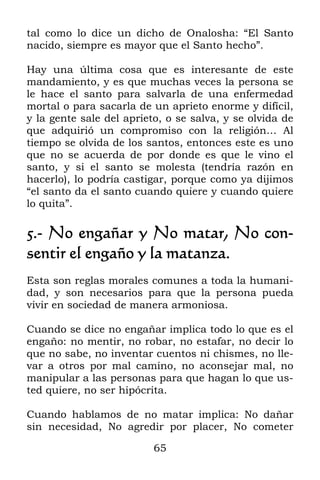 tal como lo dice un dicho de Onalosha: “El Santo
nacido, siempre es mayor que el Santo hecho”.

Hay una última cosa que es interesante de este
mandamiento, y es que muchas veces la persona se
le hace el santo para salvarla de una enfermedad
mortal o para sacarla de un aprieto enorme y difícil,
y la gente sale del aprieto, o se salva, y se olvida de
que adquirió un compromiso con la religión… Al
tiempo se olvida de los santos, entonces este es uno
que no se acuerda de por donde es que le vino el
santo, y si el santo se molesta (tendría razón en
hacerlo), lo podría castigar, porque como ya dijimos
“el santo da el santo cuando quiere y cuando quiere
lo quita”.

5.- No engañar y No matar, No con-
sentir el engaño y la matanza.
Esta son reglas morales comunes a toda la humani-
dad, y son necesarios para que la persona pueda
vivir en sociedad de manera armoniosa.

Cuando se dice no engañar implica todo lo que es el
engaño: no mentir, no robar, no estafar, no decir lo
que no sabe, no inventar cuentos ni chismes, no lle-
var a otros por mal camino, no aconsejar mal, no
manipular a las personas para que hagan lo que us-
ted quiere, no ser hipócrita.

Cuando hablamos de no matar implica: No dañar
sin necesidad, No agredir por placer, No cometer

                          65
 