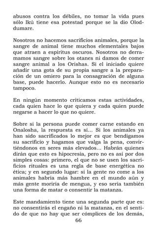 abusos contra los débiles, no tomar la vida pues
sólo Ikú tiene esa potestad porque se la dio Olod-
dumare.

Nosotros no hacemos sacrificios animales, porque la
sangre de animal tiene muchos elementales bajos
que atraen a espíritus oscuros. Nosotros no derra-
mamos sangre sobre los otanes ni damos de comer
sangre animal a los Orishas. Si el iniciado quiere
añadir una gota de su propia sangre a la prepara-
ción de un omiero para la consagración de alguna
base, puede hacerlo. Aunque esto no es necesario
tampoco.

En ningún momento criticamos estas actividades,
cada quien hace lo que quiera y cada quien puede
negarse a hacer lo que no quiere.

Sobre si la persona puede comer carne estando en
Onalosha, la respuesta es sí… Si los animales ya
han sido sacrificados lo mejor es que bendigamos
su sacrificio y hagamos que valga la pena, convir-
tiéndonos en seres más elevados… Habrán quienes
dirán que esto es hipocresía, pero no es así por dos
simples cosas: primero, el que no se usen los sacri-
ficios rituales es una regla de base energética no
ética; y en segundo lugar: si la gente no come a los
animales habría más hambre en el mundo aún y
más gente moriría de mengua, y eso sería también
una forma de matar o consentir la matanza.

Este mandamiento tiene una segunda parte que es:
no consentirás el engaño ni la matanza, en el senti-
do de que no hay que ser cómplices de los demás,
                        66
 