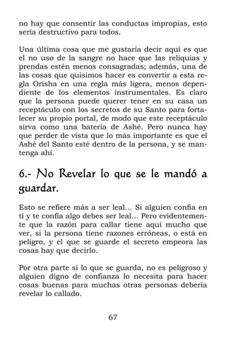 no hay que consentir las conductas impropias, esto
sería destructivo para todos.

Una última cosa que me gustaría decir aquí es que
el no uso de la sangre no hace que las reliquias y
prendas estén menos consagradas; además, una de
las cosas que quisimos hacer es convertir a esta re-
gla Orisha en una regla más ligera, menos depen-
diente de los elementos instrumentales. Es claro
que la persona puede querer tener en su casa un
receptáculo con los secretos de su Santo para forta-
lecer su propio portal, de modo que este receptáculo
sirva como una batería de Ashé. Pero nunca hay
que perder de vista que lo más importante es que el
Ashé del Santo esté dentro de la persona, y se man-
tenga ahí.

6.- No Revelar lo que se le mandó a
guardar.
Esto se refiere más a ser leal… Si alguien confía en
ti y te confía algo debes ser leal… Pero evidentemen-
te que la razón para callar tiene aquí mucho que
ver, si la persona tiene razones erróneas, o está en
peligro, y el que se guarde el secreto empeora las
cosas hay que decirlo.

Por otra parte si lo que se guarda, no es peligroso y
alguien digno de confianza lo necesita para hacer
cosas buenas para muchas otras personas debería
revelar lo callado.


                         67
 