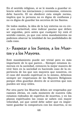 En el sentido religioso, si se le manda a guardar si-
lencio sobre las iniciaciones y ceremonias, entonces
debe hacerlo. El no obedecer esta simple norma,
implica que la persona no es digna de confianza y
no es digna de guardar los secretos de los Santos.

De todos modos, la idea de la Ley externa no es cre-
ar una esclavitud, sino indicar pautas que deben
ser seguidas, pero antes que cualquier ley está el
sentido común, ya que con estos mandamientos no
podemos abarcar la totalidad de las posibilidades de
cada caso.

7.- Respetar a los Santos, a los Muer-
tos y a los Mayores.
Este mandamiento puede ser trivial pero es más
importante de lo que parece… Siempre estamos in-
mersos en la sociedad, entonces la mejor manera de
vivir bien en la sociedad es haciendo caso de la ex-
periencia de los que son mayores que nosotros, en
el caso del mundo espiritual es lo mismo, debemos
siempre ser respetuosos de los Mayores Religiosos
porque ellos guardan dentro de sí secretos que nos
pueden ser muy útiles.

Por otra parte los Muertos deben ser respetados por
razones obvias, en cada momento de nuestra vida
estamos rodeados de espíritus de muertos, y en los
planos espirituales las cosas se saben con mayor
velocidad, así que usted debe saber que es impor-
tante guardar la compostura con los muertos, si no

                         68
 