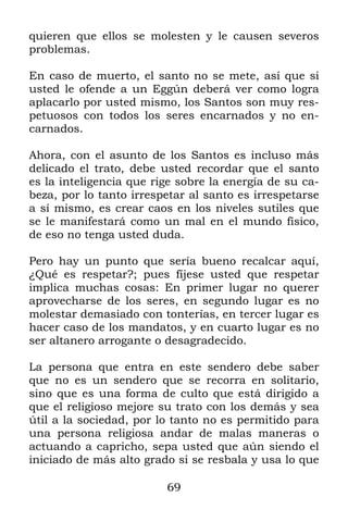 quieren que ellos se molesten y le causen severos
problemas.

En caso de muerto, el santo no se mete, así que si
usted le ofende a un Eggún deberá ver como logra
aplacarlo por usted mismo, los Santos son muy res-
petuosos con todos los seres encarnados y no en-
carnados.

Ahora, con el asunto de los Santos es incluso más
delicado el trato, debe usted recordar que el santo
es la inteligencia que rige sobre la energía de su ca-
beza, por lo tanto irrespetar al santo es irrespetarse
a sí mismo, es crear caos en los niveles sutiles que
se le manifestará como un mal en el mundo físico,
de eso no tenga usted duda.

Pero hay un punto que sería bueno recalcar aquí,
¿Qué es respetar?; pues fíjese usted que respetar
implica muchas cosas: En primer lugar no querer
aprovecharse de los seres, en segundo lugar es no
molestar demasiado con tonterías, en tercer lugar es
hacer caso de los mandatos, y en cuarto lugar es no
ser altanero arrogante o desagradecido.

La persona que entra en este sendero debe saber
que no es un sendero que se recorra en solitario,
sino que es una forma de culto que está dirigido a
que el religioso mejore su trato con los demás y sea
útil a la sociedad, por lo tanto no es permitido para
una persona religiosa andar de malas maneras o
actuando a capricho, sepa usted que aún siendo el
iniciado de más alto grado si se resbala y usa lo que

                         69
 