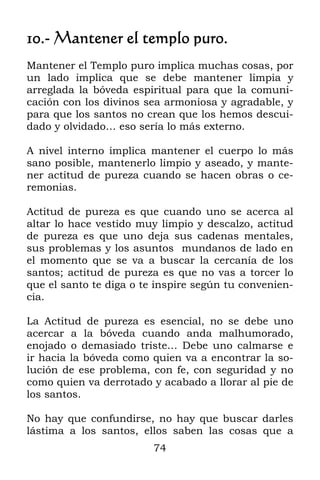 10.- Mantener el templo puro.
Mantener el Templo puro implica muchas cosas, por
un lado implica que se debe mantener limpia y
arreglada la bóveda espiritual para que la comuni-
cación con los divinos sea armoniosa y agradable, y
para que los santos no crean que los hemos descui-
dado y olvidado… eso sería lo más externo.

A nivel interno implica mantener el cuerpo lo más
sano posible, mantenerlo limpio y aseado, y mante-
ner actitud de pureza cuando se hacen obras o ce-
remonias.

Actitud de pureza es que cuando uno se acerca al
altar lo hace vestido muy limpio y descalzo, actitud
de pureza es que uno deja sus cadenas mentales,
sus problemas y los asuntos mundanos de lado en
el momento que se va a buscar la cercanía de los
santos; actitud de pureza es que no vas a torcer lo
que el santo te diga o te inspire según tu convenien-
cia.

La Actitud de pureza es esencial, no se debe uno
acercar a la bóveda cuando anda malhumorado,
enojado o demasiado triste… Debe uno calmarse e
ir hacia la bóveda como quien va a encontrar la so-
lución de ese problema, con fe, con seguridad y no
como quien va derrotado y acabado a llorar al pie de
los santos.

No hay que confundirse, no hay que buscar darles
lástima a los santos, ellos saben las cosas que a
                         74
 