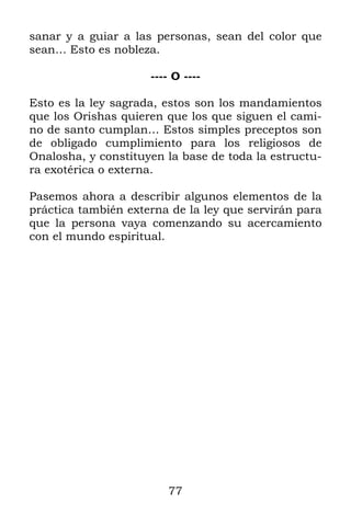 sanar y a guiar a las personas, sean del color que
sean… Esto es nobleza.

                     ---- O ----

Esto es la ley sagrada, estos son los mandamientos
que los Orishas quieren que los que siguen el cami-
no de santo cumplan… Estos simples preceptos son
de obligado cumplimiento para los religiosos de
Onalosha, y constituyen la base de toda la estructu-
ra exotérica o externa.

Pasemos ahora a describir algunos elementos de la
práctica también externa de la ley que servirán para
que la persona vaya comenzando su acercamiento
con el mundo espiritual.




                        77
 