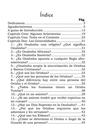 Índice
                                                                   Pág.
Dedicatoria ........................................................... 3
Agradecimientos ................................................... 5
A guisa de Introducción .......................................13
Capítulo Cero: Algunas Aclaratorias .....................19
Capítulo Uno: Texto en el Contexto ......................23
Capítulo Dos: Las Generalidades..........................31
  1.- ¿Es Onalosha una religión? ¿Qué significa
  Onalosha? ........................................................31
  2.- ¿Es Onalosha Africana? ...............................32
  3.- ¿Es Onalosha Santería?...............................32
  4.- ¿Es Onalosha opuesta a cualquier Regla afro-
  americana?.......................................................32
  5.- ¿Onalosha acepta la sincretización de Orishas
  y Santos Cristianos? .........................................32
  6.- ¿Qué son los Orishas? .................................33
  7.- ¿Qué son las personas de los Orishas? ........35
  8.- ¿Qué diferencia hay entre una persona del
  Orisha y el Orisha? ...........................................35
  9.- ¿Todos los humanos tienen un Orisha
  Tutelar?............................................................38
  10.- ¿Qué es un asiento? ..................................39
  11.- ¿Si me asiento tendré que recibir espíritus en
  mi cuerpo? .......................................................40
  12.- ¿Hay un Dios Supremo en la Onalosha? ....41
  13.- ¿Por qué los Orishas requieren que los
  adoremos y les sirvamos?..................................42
  14.- ¿Qué son los Ebboes? ................................43
  15.- ¿Cómo se determina el Orisha o Ángel de la
  Guarda de una persona?...................................45
 