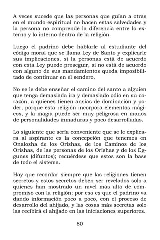 A veces sucede que las personas que guían a otras
en el mundo espiritual no hacen estas salvedades y
la persona no comprende la diferencia entre lo ex-
terno y lo interno dentro de la religión.

Luego el padrino debe hablarle al estudiante del
código moral que se llama Ley de Santo y explicarle
sus implicaciones, si la personas está de acuerdo
con esta Ley puede proseguir, si no está de acuerdo
con alguno de sus mandamientos queda imposibili-
tado de continuar en el sendero.

No se le debe enseñar el camino del santo a alguien
que tenga demasiada ira y demasiado odio en su co-
razón, a quienes tienen ansias de dominación y po-
der, porque esta religión incorpora elementos mági-
cos, y la magia puede ser muy peligrosa en manos
de personalidades inmaduras y poco desarrolladas.

Lo siguiente que sería conveniente que se le explica-
ra al aspirante es la concepción que tenemos en
Onalosha de los Orishas, de los Caminos de los
Orishas, de las personas de los Orishas y de los Eg-
gunes (difuntos); recuérdese que estos son la base
de todo el sistema.

Hay que recordar siempre que las religiones tienen
secretos y estos secretos deben ser revelados solo a
quienes han mostrado un nivel más alto de com-
promiso con la religión; por eso es que el padrino va
dando información poco a poco, con el proceso de
desarrollo del ahijado, y las cosas más secretas solo
las recibirá el ahijado en las iniciaciones superiores.

                          80
 