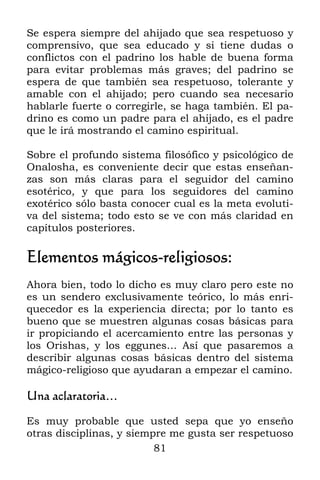 Se espera siempre del ahijado que sea respetuoso y
comprensivo, que sea educado y si tiene dudas o
conflictos con el padrino los hable de buena forma
para evitar problemas más graves; del padrino se
espera de que también sea respetuoso, tolerante y
amable con el ahijado; pero cuando sea necesario
hablarle fuerte o corregirle, se haga también. El pa-
drino es como un padre para el ahijado, es el padre
que le irá mostrando el camino espiritual.

Sobre el profundo sistema filosófico y psicológico de
Onalosha, es conveniente decir que estas enseñan-
zas son más claras para el seguidor del camino
esotérico, y que para los seguidores del camino
exotérico sólo basta conocer cual es la meta evoluti-
va del sistema; todo esto se ve con más claridad en
capítulos posteriores.

Elementos mágicos-religiosos:
Ahora bien, todo lo dicho es muy claro pero este no
es un sendero exclusivamente teórico, lo más enri-
quecedor es la experiencia directa; por lo tanto es
bueno que se muestren algunas cosas básicas para
ir propiciando el acercamiento entre las personas y
los Orishas, y los eggunes… Así que pasaremos a
describir algunas cosas básicas dentro del sistema
mágico-religioso que ayudaran a empezar el camino.

Una aclaratoria…

Es muy probable que usted sepa que yo enseño
otras disciplinas, y siempre me gusta ser respetuoso
                          81
 