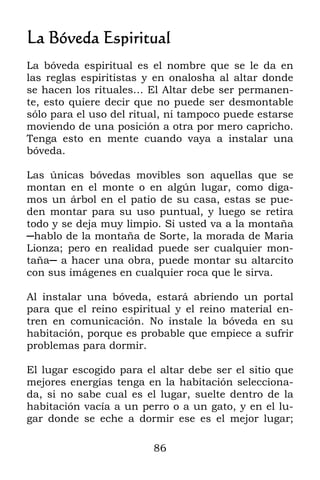 La Bóveda Espiritual
La bóveda espiritual es el nombre que se le da en
las reglas espiritistas y en onalosha al altar donde
se hacen los rituales… El Altar debe ser permanen-
te, esto quiere decir que no puede ser desmontable
sólo para el uso del ritual, ni tampoco puede estarse
moviendo de una posición a otra por mero capricho.
Tenga esto en mente cuando vaya a instalar una
bóveda.

Las únicas bóvedas movibles son aquellas que se
montan en el monte o en algún lugar, como diga-
mos un árbol en el patio de su casa, estas se pue-
den montar para su uso puntual, y luego se retira
todo y se deja muy limpio. Si usted va a la montaña
─hablo de la montaña de Sorte, la morada de Maria
Lionza; pero en realidad puede ser cualquier mon-
taña─ a hacer una obra, puede montar su altarcito
con sus imágenes en cualquier roca que le sirva.

Al instalar una bóveda, estará abriendo un portal
para que el reino espiritual y el reino material en-
tren en comunicación. No instale la bóveda en su
habitación, porque es probable que empiece a sufrir
problemas para dormir.

El lugar escogido para el altar debe ser el sitio que
mejores energías tenga en la habitación selecciona-
da, si no sabe cual es el lugar, suelte dentro de la
habitación vacía a un perro o a un gato, y en el lu-
gar donde se eche a dormir ese es el mejor lugar;

                         86
 