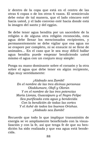 ir dentro de la copa que está en el centro de las
otras 6 copas o de los otros 6 vasos. El semicírculo
debe estar de tal manera, que el lado cóncavo esté
hacia usted, y el lado convexo esté hacia donde está
la imagen del santo y del eggún.

Se debe tener agua bendita por un sacerdote de la
religión o de alguna otra religión reconocida, esta
agua debe llenar los mencionados recipientes, y
permanentemente se debe vigilar que esa agua no
se evapore por completo, ni se ensucie ni se llene de
animales… En el caso que le sea muy difícil hallar
agua bendita puede empezar bendiciendo usted
mismo el agua con un conjuro muy simple:

Ponga su mano dominante sobre el corazón y la otra
sobre el agua que debe tener en algún recipiente,
diga muy sentidamente:

                ¡Alabado sea Zambí!
     En el nombre de las tres divinas personas
            Oloddumare, Olofi y Olorún
        Y en el nombre de las tres potencias
     Maria Lionza, Guacaipuro y el Negro Felipe
       Sea purificada esta agua y bendecida
        Con la bendición de todas las cortes
      Y el Ashé de todos los buenos Orishas.
                ¡Alabado sea Zambi!

Recuerde que todo lo que implique transmisión de
energía se ve ampliamente beneficiado con la visua-
lización y con la fe, así que tenga fe de que su ben-
dición ha sido realizada y que esa agua está bende-
cida.
                           88
 