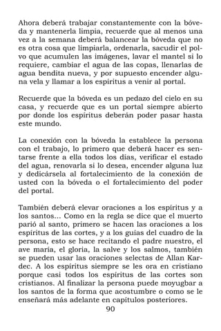 Ahora deberá trabajar constantemente con la bóve-
da y mantenerla limpia, recuerde que al menos una
vez a la semana deberá balancear la bóveda que no
es otra cosa que limpiarla, ordenarla, sacudir el pol-
vo que acumulen las imágenes, lavar el mantel si lo
requiere, cambiar el agua de las copas, llenarlas de
agua bendita nueva, y por supuesto encender algu-
na vela y llamar a los espíritus a venir al portal.

Recuerde que la bóveda es un pedazo del cielo en su
casa, y recuerde que es un portal siempre abierto
por donde los espíritus deberán poder pasar hasta
este mundo.

La conexión con la bóveda la establece la persona
con el trabajo, lo primero que deberá hacer es sen-
tarse frente a ella todos los días, verificar el estado
del agua, renovarla si lo desea, encender alguna luz
y dedicársela al fortalecimiento de la conexión de
usted con la bóveda o el fortalecimiento del poder
del portal.

También deberá elevar oraciones a los espíritus y a
los santos… Como en la regla se dice que el muerto
parió al santo, primero se hacen las oraciones a los
espíritus de las cortes, y a los guías del cuadro de la
persona, esto se hace recitando el padre nuestro, el
ave maría, el gloria, la salve y los salmos, también
se pueden usar las oraciones selectas de Allan Kar-
dec. A los espíritus siempre se les ora en cristiano
porque casi todos los espíritus de las cortes son
cristianos. Al finalizar la persona puede moyugbar a
los santos de la forma que acostumbre o como se le
enseñará más adelante en capítulos posteriores.
                            90
 
