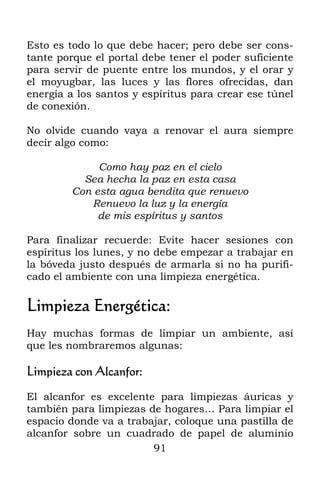 Esto es todo lo que debe hacer; pero debe ser cons-
tante porque el portal debe tener el poder suficiente
para servir de puente entre los mundos, y el orar y
el moyugbar, las luces y las flores ofrecidas, dan
energía a los santos y espíritus para crear ese túnel
de conexión.

No olvide cuando vaya a renovar el aura siempre
decir algo como:

             Como hay paz en el cielo
          Sea hecha la paz en esta casa
        Con esta agua bendita que renuevo
           Renuevo la luz y la energía
             de mis espíritus y santos

Para finalizar recuerde: Evite hacer sesiones con
espíritus los lunes, y no debe empezar a trabajar en
la bóveda justo después de armarla si no ha purifi-
cado el ambiente con una limpieza energética.

Limpieza Energética:
Hay muchas formas de limpiar un ambiente, así
que les nombraremos algunas:

Limpieza con Alcanfor:

El alcanfor es excelente para limpiezas áuricas y
también para limpiezas de hogares… Para limpiar el
espacio donde va a trabajar, coloque una pastilla de
alcanfor sobre un cuadrado de papel de aluminio
                        91
 