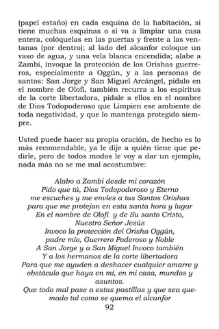 (papel estaño) en cada esquina de la habitación, si
tiene muchas esquinas o si va a limpiar una casa
entera, colóquelas en las puertas y frente a las ven-
tanas (por dentro); al lado del alcanfor coloque un
vaso de agua, y una vela blanca encendida; alabe a
Zambi, invoque la protección de los Orishas guerre-
ros, especialmente a Oggún, y a las personas de
santos: San Jorge y San Miguel Arcángel, pídalo en
el nombre de Olofí, también recurra a los espíritus
de la corte libertadora, pídale a ellos en el nombre
de Dios Todopoderoso que Limpien ese ambiente de
toda negatividad, y que lo mantenga protegido siem-
pre.

Usted puede hacer su propia oración, de hecho es lo
más recomendable, ya le dije a quién tiene que pe-
dirle, pero de todos modos le voy a dar un ejemplo,
nada más no se me mal acostumbre:

          Alabo a Zambi desde mi corazón
     Pido que tú, Dios Todopoderoso y Eterno
  me escuches y me envíes a tus Santos Orishas
 para que me protejan en esta santa hora y lugar
    En el nombre de Olofí y de Su santo Cristo,
                Nuestro Señor Jesús
       Invoco la protección del Orisha Oggún,
       padre mío, Guerrero Poderoso y Noble
    A San Jorge y a San Miguel Invoco también
      Y a los hermanos de la corte libertadora
Para que me ayuden a deshacer cualquier amarre y
 obstáculo que haya en mí, en mi casa, mundos y
                      asuntos.
Que todo mal pase a estas pastillas y que sea que-
        mado tal como se quema el alcanfor
                          92
 