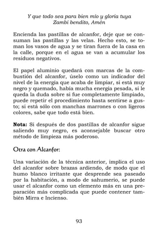 Y que todo sea para bien mío y gloria tuya
               Zambi bendito, Amén

Encienda las pastillas de alcanfor, deje que se con-
suman las pastillas y las velas. Hecho esto, se to-
man los vasos de agua y se tiran fuera de la casa en
la calle, porque en el agua se van a acumular los
residuos negativos.

El papel aluminio quedará con marcas de la com-
bustión del alcanfor, úselo como un indicador del
nivel de la energía que acaba de limpiar, si está muy
negro y quemado, había mucha energía pesada, si le
queda la duda sobre si fue completamente limpiado,
puede repetir el procedimiento hasta sentirse a gus-
to; si está sólo con manchas marrones o con ligeros
colores, sabe que todo está bien.

Nota: Si después de dos pastillas de alcanfor sigue
saliendo muy negro, es aconsejable buscar otro
método de limpieza más poderoso.

Otra con Alcanfor:

Una variación de la técnica anterior, implica el uso
del alcanfor sobre brazas ardiendo, de modo que el
humo blanco irritante que desprende sea paseado
por la habitación, a modo de sahumerio, se puede
usar el alcanfor como un elemento más en una pre-
paración más complicada que puede contener tam-
bién Mirra e Incienso.



                         93
 
