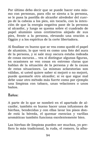 Por último debo decir que se puede hacer esto mis-
mo con personas, para ello se sienta a la persona,
se le pasa la pastilla de alcanfor alrededor del cuer-
po de la cabeza a los pies, sin tocarlo, con la inten-
ción de que la energía negativa pase de la persona
al alcanfor, y luego se quema sobre el cuadrado de
papel aluminio unos centímetros alejado de sus
pies, frente a la persona, elevando una oración a
Oggún y a los espíritus de la corte libertadora.

Al finalizar es bueno que se vea como quedó el papel
de aluminio, lo que verá es como una foto del aura
de la persona, y si sale muy oscura estaba rodeada
de cosas oscuras… vea si distingue algunas figuras,
en ocasiones se ven cosas en extremo claras que
hablan de la situación de la persona y de la causa
de estas situaciones. La mismas aclaratorias son
válidas, si usted quiere saber si mejoró o no mejoró,
puede quemarle otro alcanfor; si ve que sigue mal
debe usar otro método más fuerte como por ejemplo
una limpieza con tabaco, unas velaciones o unos
baños.

Baños:

A parte de lo que se nombró en el apartado de al-
canfor, también es bueno hacer unas infusiones de
hierbas, bendecidas y con ellas lavar los pisos don-
de está la bóveda, el quemar esencias y varillas
aromáticas también funciona excelentemente bien.

Las hierbas de limpieza pueden ser muchas, yo pre-
fiero lo más tradicional, la ruda, el romero, la alba-

                         94
 