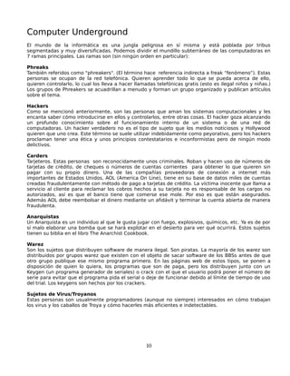 Computer Underground
El mundo de la informática es una jungla peligrosa en sí misma y está poblada por tribus
segmentadas y muy diversificadas. Podemos dividir el mundillo subterráneo de las computadoras en
7 ramas principales. Las ramas son (sin ningún orden en particular):

Phreaks
También referidos como "phreakers". (El término hace referencia indirecta a freak “fenómeno”). Estas
personas se ocupan de la red telefónica. Quieren aprender todo lo que se pueda acerca de ello,
quieren controlarlo, lo cual los lleva a hacer llamadas telefónicas gratis (esto es ilegal niños y niñas.)
Los grupos de Phreakers se acuadrillan a menudo y forman un grupo organizado y publican artículos
sobre el tema.

Hackers
Como se mencionó anteriormente, son las personas que aman los sistemas computacionales y les
encanta saber cómo introducirse en ellos y controlarlos, entre otras cosas. El hacker goza alcanzando
un profundo conocimiento sobre el funcionamiento interno de un sistema o de una red de
computadoras. Un hacker verdadero no es el tipo de sujeto que los medios noticiosos y Hollywood
quieren que uno crea. Este término se suele utilizar indebidamente como peyorativo, pero los hackers
proclaman tener una ética y unos principios contestatarios e inconformistas pero de ningún modo
delictivos.

Carders
Tarjeteros. Estas personas son reconocidamente unos criminales. Roban y hacen uso de números de
tarjetas de crédito, de cheques o números de cuentas corrientes para obtener lo que quieren sin
pagar con su propio dinero. Una de las compañías proveedoras de conexión a internet más
importantes de Estados Unidos, AOL (America On Line), tiene en su base de datos miles de cuentas
creadas fraudulentamente con método de pago a tarjetas de crédito. La víctima inocente que llama a
servicio al cliente para reclamar los cobros hechos a su tarjeta no es responsable de los cargos no
autorizados, así es que el banco tiene que comerse ese mole. Por eso es que están asegurados.
Además AOL debe reembolsar el dinero mediante un afidávit y terminar la cuenta abierta de manera
fraudulenta.

Anarquistas
Un Anarquista es un individuo al que le gusta jugar con fuego, explosivos, químicos, etc. Ya es de por
sí malo elaborar una bomba que se hará explotar en el desierto para ver qué ocurrirá. Estos sujetos
tienen su biblia en el libro The Anarchist Cookbook.

Warez
Son los sujetos que distribuyen software de manera ilegal. Son piratas. La mayoría de los warez son
distribuidos por grupos warez que existen con el objeto de sacar software de los BBSs antes de que
otro grupo publique ese mismo programa primero. En las páginas web de estos tipos, se ponen a
disposición de quien lo quiera, los programas que son de paga, pero los distribuyen junto con un
Keygen (un programa generador de seriales) o crack con el que el usuario podrá poner el número de
serie para evitar que el programa pida el serial o deje de funcionar debido al límite de tiempo de uso
del trial. Los keygens son hechos por los crackers.

Sujetos de Virus/Troyanos
Estas personas son usualmente programadores (aunque no siempre) interesados en cómo trabajan
los virus y los caballos de Troya y cómo hacerles más eficientes e indetectables.




                                                   10
 
