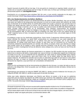 Swatch buscará el patrón IDS en los logs. Si lo encuentra lo mostrará en negritas (bold), enviará un
correo con un asunto y ejecutará lo que se le diga. En este caso, la línea que contenga el patrón será
almacenada aparte en /var/log/IDS-scans.

Eventsentry es un programa para windows fácil de usar y cuya versión mejorada es de pago y se
puede descargar desde http://www.netikus.net/products_downloads.html?SESSION= .

IDS y los Desbordamientos de Búfers (Buffers)
Los IDS también pueden prevenir los desbordamientos de búfers (Buffer Overflow). Hay que recordar
que estos son fallos en los programas que provocan un error en la pila (stack) del sistema, de modo
que al atacante se le facilita tomar el control del puntero de la pila y provocar que apunte hacia el
código que desee ejecutar sobre la víctima. Por lo general, el búfer donde se inyecta el código es
mayor que el código a inyectar, por lo que se suelen usar instrucciones de NOP (No Operation) para
hacer encajar todas las piezas en el procesador. Esto requiere conocimiento de lenguaje
ensamblador23 (assembler) ya que se trabaja a muy bajo nivel, en código máquina. En la arquitectura
de los procesadores x86, la instrucción NOP se simboliza con %90, por lo que una cadena larga de
“%90” viajando hacia un host, no aspecta nada bueno. Para prevenir esto, una simple regla en el IDS
es suficiente.

El problema surge con los shellcodes polimórficos. Estos tienen 3 elementos diferenciadores que los
hacen difíciles de detectar: La parte NOP consecutivos es convertida en una serie aleatoria de
instrucciones que también concluyen en un efecto nulo para el procesador, por lo que resultan
equivalentes. El código shell está ahora cifrado, lo que hace que se convierta en un montón de
caracteres aleatorios aparentemente sin sentido. Por último, el propio motor que descifra el código
(que puede variar de un exploit a otro) usando técnicas similares a las de los virus. Contra estas
técnicas se están investigando formas de detectar estos códigos tal y como se hace con las firmas de
los virus.

A la hora de realizar labores de forense posteriores a un ataque, los IDS resultan de gran ayuda para
determinar el alcance del daño y hasta poder dar caza al intruso. Un elaborado registro de incidencias
ocurridas en la red, con el contenido de los paquetes de cada visita es imprescindible para realizar
una buena labor de investigación, pero para hacer esto, no se deben alojar los logs dentro de la
propia máquina. Ya sabemos lo sencillo que es para un atacante que sabe lo que hace (o cree saber)
eliminar los logs. Lo mejor es instalar una base de datos como MySql, en un sistema remoto que
almacene los registros y que permitan ser consultados cómodamente.

SNORT
Snort es el la quintaesencia de las herramientas de detección de intrusos. Lo mejor de todo es que es
gratuito y de código libre. Snort se puede usar con MySql, un potente servidor de datos. Ambos son la
pareja ideal.

Supongamos que tenemos la máquina SNORT 192.168.0.1, donde correrá el detector de intrusos y la
máquina MYSQL 192.168.0.2, donde se ejecutará el servidor de datos.

Antes que nada, debemos descargar una librería que Winxx no posee y de la que no podemos
prescindir para la realizar las labores de sniffer (tema que veremos más adelante) y poder capturar el
tráfico de la red. Se llama WinpCap y debe ser instalada tanto para usar el Snort como cualquier otro
sniffer. Se puede descargar desde http://winpcap.polito.it.



23Lenguaje de programación de bajo nivel que se usa para escribir programas pequeños incluídos los virus. En los días tempranos, el 
lenguaje assembler se usó siempre. Hoy solo se usa cuando la velocidad es esencial o cuando la tarea no es posible en el lenguaje de Alto 
nivel que nosotros estamos usando. Se dice que es de bajo de nivel ya que están más cerca al lenguaje máquina. Lo de nivel no tiene el 
significado de "calidad" como alguien podría pensar. Los archivos llevan extensión .ASM


                                                                   100
 