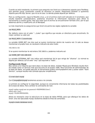 Cuando se está instalando, lo primero que pregunta nos Snort es si deseamos soporte para FlexResp,
que permite cerrar conexiones cuando se reconoce un patrón. Preguntará también si queremos
soporte para MS SQL Server, que no es el caso. Lo demás puede dejarse por defecto.

Para su configuración, sigue la filosofía Linux, y en el archivo snort.conf ubicado en C:snortetc, que
resulta bastante autoexplicativo, podremos encontrar la información necesaria para afinar la
herramienta a nuestro gusto. Hay que notar que el archivo se encuentranen formato Unix, por lo que
debemos abrirlo y modificarlo con el Wordpad.

Lo más importante es asegurarnos que Snort encuentra las reglas vigilando la variable

var RULE_PATH

Por defecto viene con el valor “.../rules” que significa que escala un directorio para encontrarlo. Es
mejor cambiar su valor por

var RULE_PATH C:snortrules

La variable HOME_NET nos dice qué se quiere monitorizar dentro de nuestra red. Si solo se desea
monitorizar el propio host, es necesario indicarlo de este modo:

192.168.0.1/32

Si se quiere monitorizar la red entera 192.168.0.x, podemos indicarlo así:

var HOME_NET 192.168.0/24

La variable EXTERNAL_NET nos indica qué monitorizar de lo que venga de “afueras”. Lo normal es
dejarlo por defecto con el valor “any” que equivale a “todo”.

Configurando Mysql
Nos vamos a la máquina que dará alojo a la base de datos. Instalar Mysql para Windows resulta fácil.
Se instala como un servicio más que escucha en el puerto 3306. Para funciones de administrador de
la base de datos, se puede ejecutar la herramienta gráfica winmysqladmin.exe y pulsar sobre “Start
Service”, aunque resulta más cómodo ejecutar simplemente


C:>net start mysql

Con C:mysqlbinmysql tendremos acceso a la consola.

Lo primero es configurar la seguridad, aunque es conveniente informarse de todas las posibilidades
de la base de datos. Para cambiar la contraseña de root:

mysql>update mysql.user set password=PASSWORD('clave')
where user='root';
mysql> FLUSH PRIVILEGES;

Ahora es necesario crear la estructura en la base de datos MYSQL para que albergue los datos de
Snort. Una vez ejecutado mysql, tecleamos desde la línea de comandos:

mysql>create database snort;




                                                  101
 