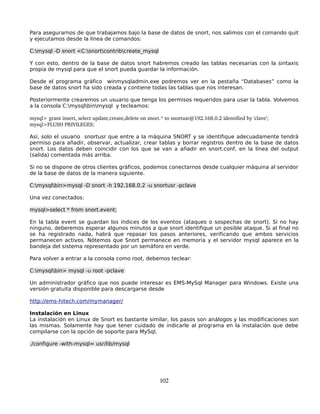 Para asegurarnos de que trabajamos bajo la base de datos de snort, nos salimos con el comando quit
y ejecutamos desde la línea de comandos:

C:mysql -D snort <C:snortcontribcreate_mysql

Y con esto, dentro de la base de datos snort habremos creado las tablas necesarias con la sintaxis
propia de mysql para que el snort pueda guardar la información.

Desde el programa gráfico winmysqladmin.exe podremos ver en la pestaña “Databases” como la
base de datos snort ha sido creada y contiene todas las tablas que nos interesan.

Posteriormente crearemos un usuario que tenga los permisos requeridos para usar la tabla. Volvemos
a la consola C:mysqlbinmysql y tecleamos:

mysql> grant insert, select update,create,delete on snort.* to snortusr@192.168.0.2 identified by 'clave';
mysql>FLUSH PRIVILEGES;

Así, solo el usuario snortusr que entre a la máquina SNORT y se identifique adecuadamente tendrá
permiso para añadir, observar, actualizar, crear tablas y borrar registros dentro de la base de datos
snort. Los datos deben coincidir con los que se van a añadir en snort.conf, en la línea del output
(salida) comentada más arriba.

Si no se dispone de otros clientes gráficos, podemos conectarnos desde cualquier máquina al servidor
de la base de datos de la manera siguiente.

C:mysqlbin>mysql -D snort -h 192.168.0.2 -u snortusr -pclave

Una vez conectados:

mysql>select * from snort.event;

En la tabla event se guardan los índices de los eventos (ataques o sospechas de snort). Si no hay
ninguno, deberemos esperar algunos minutos a que snort identifique un posible ataque. Si al final no
se ha registrado nada, habrá que repasar los pasos anteriores, verificando que ambos servicios
permanecen activos. Nótemos que Snort permanece en memoria y el servidor mysql aparece en la
bandeja del sistema representado por un semáforo en verde.

Para volver a entrar a la consola como root, debemos teclear:

C:mysqlbin> mysql -u root -pclave

Un administrador gráfico que nos puede interesar es EMS-MySql Manager para Windows. Existe una
versión gratuita disponible para descargarse desde

http://ems-hitech.com/mymanager/

Instalación en Linux
La instalación en Linux de Snort es bastante similar, los pasos son análogos y las modificaciones son
las mismas. Solamente hay que tener cuidado de indicarle al programa en la instalación que debe
compilarse con la opción de soporte para MySql.

./configure -with-mysql= usr/lib/mysql




                                                         102
 