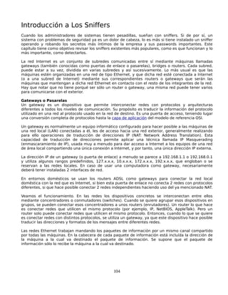 Introducción a Los Sniffers
Cuando los administradores de sistemas tienen pesadillas, sueñan con sniffers. Si de por sí, un
sistema con problemas de seguridad ya es un dolor de cabeza, lo es más si tiene instalado un sniffer
operando y robando los secretos más íntimos de la empresa y sus passwords importantes. Este
capítulo tiene como objetivo revisar los sniffers existentes más populares, como es que funcionan y lo
más importante, como detectarlos.

La red Internet es un conjunto de subredes comunicadas entre sí mediante máquinas llamadas
gateways (también conocidas como puertas de enlace o pasarelas), bridges o routers. Cada subred,
puede estar a su vez, dividida en varias subredes y así sucesivamente. Lo más usual es que las
máquinas estén organizadas en una red de tipo Ethernet, y que dicha red esté conectada a Internet
(o a una subred de Internet) mediante sus correspondientes routers o gateways que serán las
máquinas que mantengan a dicha red Ethernet en contacto con el resto de los integrantes de la red.
Hay que notar que no tiene porqué ser sólo un router o gateway, una misma red puede tener varios
para comunicarse con el exterior.

Gateways o Pasarelas
Un gateway es un dispositivo que permite interconectar redes con protocolos y arquitecturas
diferentes a todos los niveles de comunicación. Su propósito es traducir la información del protocolo
utilizado en una red al protocolo usado en la red de destino. Es una puerta de acceso, teniendo lugar
una conversión completa de protocolos hasta la capa de aplicación del modelo de referencia OSI.

Un gateway es normalmente un equipo informático configurado para hacer posible a las máquinas de
una red local (LAN) conectadas a él, les de acceso hacia una red exterior, generalmente realizando
para ello operaciones de traducción de direcciones IP (NAT: Network Address Translation). Esta
capacidad de traducción de direcciones permite aplicar una técnica llamada IP Masquerading
(enmascaramiento de IP), usada muy a menudo para dar acceso a Internet a los equipos de una red
de área local compartiendo una única conexión a Internet, y por tanto, una única dirección IP externa.

La dirección IP de un gateway (o puerta de enlace) a menudo se parece a 192.168.1.1 o 192.168.0.1
y utiliza algunos rangos predefinidos, 127.x.x.x, 10.x.x.x, 172.x.x.x, 192.x.x.x, que engloban o se
reservan a las redes locales. En caso de usar una computadora como gateway, necesariamente
deberá tener instaladas 2 interfaces de red.

En entornos domésticos se usan los routers ADSL como gateways para conectar la red local
doméstica con la red que es Internet, si bien esta puerta de enlace no conecta 2 redes con protocolos
diferentes, si que hace posible conectar 2 redes independientes haciendo uso del ya mencionado NAT.

Veamos el funcionamiento. En las redes los dispositivos concretos se interconectan entre ellos
mediante concentradores o conmutadores (switches). Cuando se quiere agrupar esos dispositivos en
grupos, se pueden conectar esos concentradores a unos routers (enrutadores). Un router lo que hace
es conectar redes que utilicen el mismo protocolo (por ejemplo, IP, NetBIOS, AppleTalk). Pero un
router solo puede conectar redes que utilicen el mismo protocolo. Entonces, cuando lo que se quiere
es conectar redes con distintos protocolos, se utiliza un gateway, ya que este dispositivo hace posible
traducir las direcciones y formatos de los mensajes entre diferentes redes.

Las redes Ethernet trabajan mandando los paquetes de información por un mismo canal compartido
por todas las máquinas. En la cabecera de cada paquete de información está incluída la dirección de
la máquina a la cual va destinado el paquete de información. Se supone que el paquete de
información sólo lo recibe la máquina a la cual va destinado.




                                                 104
 