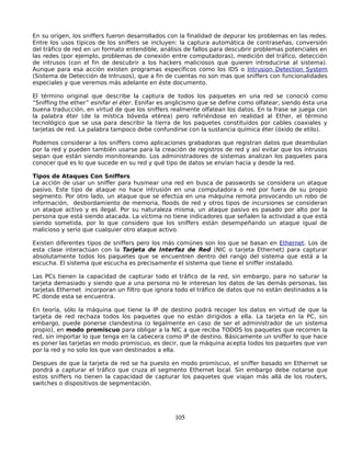 En su orígen, los sniffers fueron desarrollados con la finalidad de depurar los problemas en las redes.
Entre los usos típicos de los sniffers se incluyen: la captura automática de contraseñas, conversión
del tráfico de red en un formato entendible, análisis de fallos para descubrir problemas potenciales en
las redes (por ejemplo, problemas de conexión entre computadoras), medición del tráfico, detección
de intrusos (con el fin de descubrir a los hackers maliciosos que quieren introducirse al sistema).
Aunque para esa acción existen programas específicos como los IDS o Intrusion Detection System
(Sistema de Detección de Intrusos), que a fin de cuentas no son mas que sniffers con funcionalidades
especiales y que veremos más adelante en éste documento.

El término original que describe la captura de todos los paquetes en una red se conoció como
“Sniffing the ether” esnifar el éter. Esnifar es anglicismo que se define como olfatear; siendo ésta una
buena traducción, en virtud de que los sniffers realmente olfatean los datos. En la frase se juega con
la palabra éter (de la mística bóveda etérea) pero refiriéndose en realidad al Ether, el término
tecnológico que se usa para describir la tierra de los paquetes constituídos por cables coaxiales y
tarjetas de red. La palabra tampoco debe confundirse con la sustancia química éter (óxido de etilo).

Podemos considerar a los sniffers como aplicaciones grabadoras que registran datos que deambulan
por la red y pueden también usarse para la creación de registros de red y así evitar que los intrusos
sepan que están siendo monitoreando. Los administradores de sistemas analizan los paquetes para
conocer qué es lo que sucede en su red y qué tipo de datos se envían hacia y desde la red.

Tipos de Ataques Con Sniffers
La acción de usar un sniffer para husmear una red en busca de passwords se considera un ataque
pasivo. Este tipo de ataque no hace intrusión en una computadora o red por fuera de su propio
segmento. Por otro lado, un ataque que se efectúa en una máquina remota provocando un robo de
información, desbordamiento de memoria, floods de red y otros tipos de incursiones se consideran
un ataque activo y es ilegal. Por su naturaleza misma, un ataque pasivo es pasado por alto por la
persona que está siendo atacada. La víctima no tiene indicadores que señalen la actividad a que está
siendo sometida, por lo que considero que los sniffers están desempeñando un ataque igual de
malicioso y serio que cualquier otro ataque activo.

Existen diferentes tipos de sniffers pero los más comúnes son los que se basan en Ethernet. Los de
esta clase interactúan con la Tarjeta de Interfaz de Red (NIC o tarjeta Ethernet) para capturar
absolutamente todos los paquetes que se encuentren dentro del rango del sistema que está a la
escucha. El sistema que escucha es precisamente el sistema que tiene el sniffer instalado.

Las PCs tienen la capacidad de capturar todo el tráfico de la red, sin embargo, para no saturar la
tarjeta demasiado y siendo que a una persona no le interesan los datos de las demás personas, las
tarjetas Ethernet incorporan un filtro que ignora todo el tráfico de datos que no están destinados a la
PC donde esta se encuentra.

En teoría, sólo la máquina que tiene la IP de destino podrá recoger los datos en virtud de que la
tarjeta de red rechaza todos los paquetes que no están dirigidos a ella. La tarjeta en la PC, sin
embargo, puede ponerse clandestina (o legalmente en caso de ser el administrador de un sistema
propio), en modo promiscuo para obligar a la NIC a que reciba TODOS los paquetes que recorren la
red, sin importar lo que tenga en la cabecera como IP de destino. Básicamente un sniffer lo que hace
es poner las tarjetas en modo promiscuo, es decir, que la máquina acepta todos los paquetes que van
por la red y no solo los que van destinados a ella.

Despues de que la tarjeta de red se ha puesto en modo promiscuo, el sniffer basado en Ethernet se
pondrá a capturar el tráfico que cruza el segmento Ethernet local. Sin embargo debe notarse que
estos sniffers no tienen la capacidad de capturar los paquetes que viajan más allá de los routers,
switches o dispositivos de segmentación.




                                                  105
 