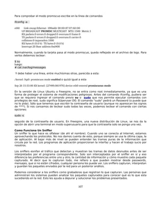 Para comprobar el modo promiscuo escribe en la línea de comandos

ifconfig -a

eth0      Link encap:Ethernet  HWaddr 00:0D:87:07:6D:D0
          UP BROADCAST PROMISC MULTICAST  MTU:1500  Metric:1
          RX packets:0 errors:0 dropped:0 overruns:0 frame:0
          TX packets:0 errors:0 dropped:0 overruns:0 carrier:0
          collisions:0 txqueuelen:1000
          RX bytes:0 (0.0 b)  TX bytes:0 (0.0 b)
          Interrupt:20 Base address:0xd400

Normalmente, cuando la tarjeta pasa al modo promiscuo, queda reflejado en el archivo de logs. Para
verlos debemos teclear:

$ su
luego:
# cat /var/log/messages

Y debe haber una línea, entre muchísimas otras, parecida a esta:

/kernel: fxp0: promiscuos mode enabled o quizá igual a esta

Sep 26 15:53:00 XX kernel: [27490.081970] device eth0 entered promiscuous mode

En la versión de Linux Ubuntu o Freespire, no se entra como root inmediatamente, ya que es una
forma de proteger el sistema de modificaciones peligrosas. Antes del comando ifconfig, pudiera ser
que se requiera ingresar el comando previo su o sudo que nos permite ejecutar comandos con
privilegios de root. sudo significa SUperuser DO. El comando "sudo" pedirá un Password (o puede que
no lo pida). Sólo que tenemos que escribir la contraseña de usuario (aunque no aparezcan los signos
de ****). Si nos cansamos de teclear sudo todas las veces, podemos teclear el comando con ciertas
opciones:

sudo -s

seguido de la contraseña de usuario. En Freespire, una nueva distribución de Linux, se nos da la
opción de abrir una terminal en modo superusuario para que la contraseña solo se ponga una vez.

Como Funciona Un Sniffer
Un sniffer lo que hace es olfatear (de ahí el nombre). Cuando uno se conecta al Internet, estamos
aprovechando los protocolos. No nos damos cuenta de esto, porque siempre se usa la última capa, la
de aplicación. Al bajar más de nivel se pueden entender las tramas puras de la información que
circula por la red. Los programas de aplicación proporcionan la interfaz y hacen el trabajo sucio por
nosotros.

Los sniffers esnifan el tráfico que detectan y muestran las tramas de datos desnudos antes de ser
interpretados por el programa correspondiente. Solo son interceptados por el sniffer en sí y eso
diferencia las preferencias entre uno y otro, la cantidad de información y cómo muestre cada paquete
capturado. Al decir que lo capturan todo, me refiero a que pueden mostrar desde passwords,
mensajes, que si no están cifrados, cualquier persona los puede ver. Los sniffers capturan, interpretan
y guardan los paquetes enviados por la red para un posterior análisis.

Podemos considerar a los sniffers como grabadoras que registran lo que capturan. Las personas que
administran los sistemas pueden analizar los paquetes capturados para conocer qué es lo que esta
sucediendo en la red. Esto les ayuda a depurar y solucionar los problemas presentados.


                                                    107
 